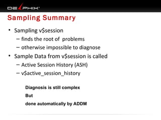 Sampling Summar y
• Sampling v$session
– finds the root of problems
– otherwise impossible to diagnose

• Sample Data from v$session is called
– Active Session History (ASH)
– v$active_session_history
Diagnosis is still complex
But
done automatically by ADDM

 
