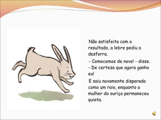Não satisfeita com o resultado, a lebre pediu a desforra. - Comecemos de novo! - disse. - De certeza que agora ganho eu! E saiu novamente disparada como um raio, enquanto a mulher do ouriço permaneceu quieta.  
