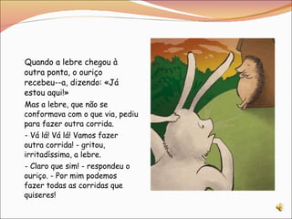 Quando a lebre chegou à outra ponta, o ouriço recebeu--a, dizendo: «Já estou aqui!» Mas a lebre, que não se conformava com o que via, pediu para fazer outra corrida. - Vá lá! Vá lá! Vamos fazer outra corrida! - gritou, irritadíssima, a lebre. - Claro que sim! - respondeu o ouriço. - Por mim podemos fazer todas as corridas que quiseres!  