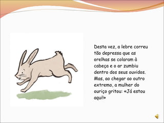 Desta vez, a lebre correu tão depressa que as orelhas se colaram à cabeça e o ar zumbiu dentro dos seus ouvidos. Mas, ao chegar ao outro extremo, a mulher do ouriço gritou: «Já estou aqui!» 