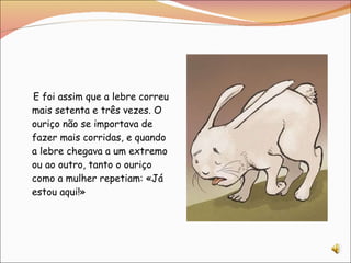 E foi assim que a lebre correu mais setenta e três vezes. O ouriço não se importava de fazer mais corridas, e quando a lebre chegava a um extremo ou ao outro, tanto o ouriço como a mulher repetiam: «Já estou aqui!» 