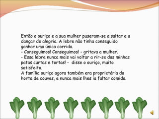 Então o ouriço e a sua mulher puseram-se a saltar e a dançar de alegria. A lebre não tinha conseguido ganhar uma única corrida. - Conseguimos! Conseguimos! - gritava a mulher. - Essa lebre nunca mais vai voltar a rir-se das minhas patas curtas e tortas! -  disse o ouriço, muito satisfeito.  A família ouriço agora também era proprietária da horta de couves, e nunca mais lhes ia faltar comida. 