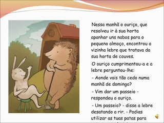 Nessa manhã o ouriço, que resolveu ir à sua horta apanhar uns nabos para o pequeno almoço, encontrou a vizinha lebre que tratava da sua horta de couves. O ouriço cumprimentou-a e a lebre perguntou-lhe: - Aonde vais tão cedo numa manhã de domingo? - Vim dar um passeio - respondeu o ouriço. - Um passeio? - disse a lebre desatando a rir. - Podias utilizar as tuas patas para coisas mais úteis! 