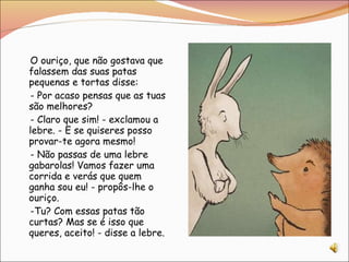 O ouriço, que não gostava que falassem das suas patas pequenas e tortas disse: - Por acaso pensas que as tuas são melhores? - Claro que sim! - exclamou a lebre. - E se quiseres posso provar-te agora mesmo! - Não passas de uma lebre gabarolas! Vamos fazer uma corrida e verás que quem ganha sou eu! - propôs-lhe o ouriço. -Tu? Com essas patas tão curtas? Mas se é isso que queres, aceito! - disse a lebre. 