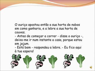 O ouriço apostou então a sua horta de nabos em como ganharia, e a lebre a sua horta de couves. - Antes de começar a correr - disse o ouriço -, deixa-me ir num instante a casa, porque estou em jejum. - Está bem - respondeu a lebre. - Eu fico aqui à tua espera! 