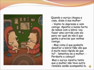 Quando o ouriço chegou a casa, disse à sua mulher:  - Veste-te depressa e vem comigo. Apostei a nossa horta de nabos com a lebre; vou fazer uma corrida com ela para ver qual de nós é que ganha e preciso que venhas comigo. - Mas como é que pudeste desafiar a lebre! Não vês que é muito mais rápida do que tu? - lamentou-se a mulher. - Perdeste a cabeça? Mas o ouriço insistiu tanto que a mulher não teve outro remédio senão acompanhá-lo. 