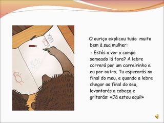 O ouriço explicou tudo  muito bem à sua mulher:  - Estás a ver o campo semeado lá fora? A lebre correrá por um carreirinho e eu por outro. Tu esperarás no final do meu, e quando a lebre chegar ao final do seu, levantarás a cabeça e gritarás: «Já estou aqui!» 