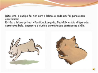 Dito isto, o ouriço foi ter com a lebre, e cada um foi para o seu carreirinho. Então, a lebre gritou: «Partida, Largada, Fugida!» e saiu disparada como uma bala, enquanto o ouriço permaneceu sentado no chão. 