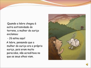 Quando a lebre chegou à outra extremidade do terreno, a mulher do ouriço exclamou: - Já estou aqui! A lebre, pensando que a mulher do ouriço era o próprio ouriço, pois eram muito parecidos, não acreditava no que os seus olhos viam. 
