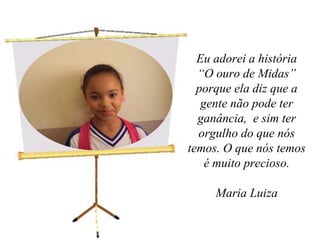 Eu adorei a história “O ouro de Midas” porque ela diz que a gente não pode ter ganância,  e sim ter orgulho do que nós temos. O que nós temos é muito precioso. Maria Luiza 