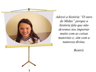 Adorei a história “O ouro de Midas” porque a história fala que não devemos nos importar muito com as coisas materiais e, sim com a natureza divina.	Beatriz  