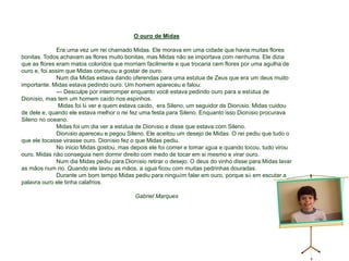 O ouro de Midas	Era uma vez um rei chamado Midas. Ele morava em uma cidade que havia muitas flores bonitas. Todos achavam as flores muito bonitas, mas Midas não se importava com nenhuma. Ele dizia que as flores eram matos coloridos que morriam facilmente e que trocaria cem flores por uma agulha de ouro e, foi assim que Midas começou a gostar de ouro.	Num dia Midas estava dando oferendas para uma estátua de Zeus que era um deus muito importante. Midas estava pedindo ouro. Um homem apareceu e falou:	--- Desculpe por interromper enquanto você estava pedindo ouro para a estátua de Dionísio, mas tem um homem caído nos espinhos.	 Midas foi lá ver e quem estava caído,  era Sileno, um seguidor de Dionísio. Midas cuidou de dele e, quando ele estava melhor o rei fez uma festa para Sileno. Enquanto isso Dionísio procurava Sileno no oceano.	Midas foi um dia ver a estátua de Dionísio e disse que estava com Sileno.	Dionísio apareceu e pegou Sileno. Ele aceitou um desejo de Midas. O rei pediu que tudo o que ele tocasse virasse ouro. Dionísio fez o que Midas pediu. 	No inicio Midas gostou, mas depois ele foi comer e tomar água e quando tocou, tudo virou ouro. Midas não conseguia nem dormir direito com medo de tocar em si mesmo e virar ouro.	Num dia Midas pediu para Dionísio retirar o desejo. O deus do vinho disse para Midas lavar as mãos num rio. Quando ele lavou as mãos, a água ficou com muitas pedrinhas douradas.	Durante um bom tempo Midas pediu para ninguém falar em ouro, porque só em escutar a palavra ouro ele tinha calafrios.Gabriel Marques 