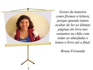 Gostei da maneira como fizemos a leitura, porque quando íamos acabar de ler as últimas páginas do livro nos sentamos no chão com todas as almofadas e lemos o livro até o final.Bruna Fernanda  