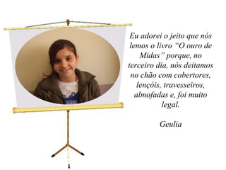 Eu adorei o jeito que nós lemos o livro “O ouro de Midas” porque, no terceiro dia, nós deitamos no chão com cobertores, lençóis, travesseiros, almofadas e, foi muito legal.Geulia 