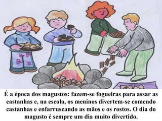 É a época dos magustos: fazem-se fogueiras para assar as castanhas e, na escola, os meninos divertem-se comendo castanhas e enfarruscando as mãos e os rostos. O dia do magusto é sempre um dia muito divertido. 