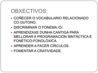OBXECTIVOS:<br />COÑECER O VOCABULARIO RELACIONADO CO OUTONO.<br />DISCRIMINAR O FONEMA /O/.<br />APRENDIZAXE DUNHA CANTIG...