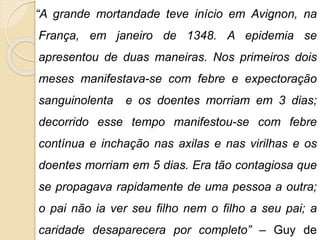 “A grande mortandade teve início em Avignon, na 
França, em janeiro de 1348. A epidemia se 
apresentou de duas maneiras. Nos primeiros dois 
meses manifestava-se com febre e expectoração 
sanguinolenta e os doentes morriam em 3 dias; 
decorrido esse tempo manifestou-se com febre 
contínua e inchação nas axilas e nas virilhas e os 
doentes morriam em 5 dias. Era tão contagiosa que 
se propagava rapidamente de uma pessoa a outra; 
o pai não ia ver seu filho nem o filho a seu pai; a 
caridade desaparecera por completo” – Guy de 
 