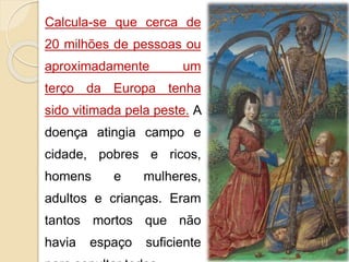 Calcula-se que cerca de 
20 milhões de pessoas ou 
aproximadamente um 
terço da Europa tenha 
sido vitimada pela peste. A 
doença atingia campo e 
cidade, pobres e ricos, 
homens e mulheres, 
adultos e crianças. Eram 
tantos mortos que não 
havia espaço suficiente 
para sepultar todos. 
 