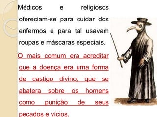Médicos e religiosos 
ofereciam-se para cuidar dos 
enfermos e para tal usavam 
roupas e máscaras especiais. 
O mais comum era acreditar 
que a doença era uma forma 
de castigo divino, que se 
abatera sobre os homens 
como punição de seus 
pecados e vícios. 
