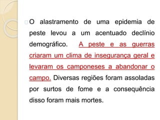 O alastramento de uma epidemia de 
peste levou a um acentuado declínio 
demográfico. A peste e as guerras 
criaram um clima de insegurança geral e 
levaram os camponeses a abandonar o 
campo. Diversas regiões foram assoladas 
por surtos de fome e a consequência 
disso foram mais mortes. 
 