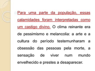 Para uma parte da população, essas 
calamidades foram interpretadas como 
um castigo divino. O clima reinante era 
de pessimismo e melancolia: a arte e a 
cultura do período testemunharam a 
obsessão das pessoas pela morte, a 
sensação de viver num mundo 
envelhecido e prestes a desaparecer. 
 