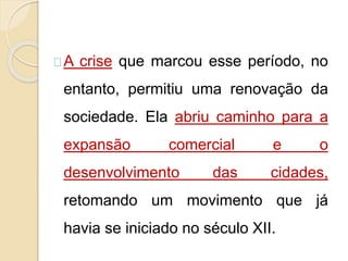 A crise que marcou esse período, no 
entanto, permitiu uma renovação da 
sociedade. Ela abriu caminho para a 
expansão comercial e o 
desenvolvimento das cidades, 
retomando um movimento que já 
havia se iniciado no século XII. 
 