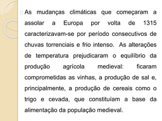 As mudanças climáticas que começaram a 
assolar a Europa por volta de 1315 
caracterizavam-se por período consecutivos de 
chuvas torrenciais e frio intenso. As alterações 
de temperatura prejudicaram o equilíbrio da 
produção agrícola medieval: ficaram 
comprometidas as vinhas, a produção de sal e, 
principalmente, a produção de cereais como o 
trigo e cevada, que constituíam a base da 
alimentação da população medieval. 
 