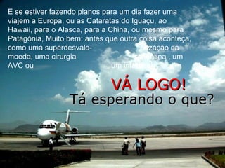 E se estiver fazendo planos para um dia fazer uma
viajem a Europa, ou as Cataratas do Iguaçu, ao
Hawaii, para o Alasca, para a China, ou mesmo para
Patagônia, Muito bem: antes que outra coisa aconteça,
como uma superdesvalo-                   rização da
moeda, uma cirurgia                   repentina , um
AVC ou                         um infarto...

                             VÁ LOGO!
                 Tá esperando o que?
 