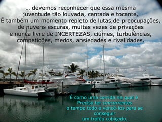 ...  devemos reconhecer que essa mesma juventude tão louvada, cantada e tocante, É também um momento repleto de lutas,de preocupações, de nuvens escuras, muitas vezes de privações e nunca livre de INCERTEZAS, ciúmes, turbulências, competições, medos, ansiedades e rivalidades. É como uma corrida na qual é  Preciso ter concorrentes o tempo todo e vencê-los para se conseguir um troféu cobiçado. 