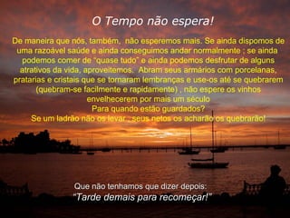 O Tempo não espera! De maneira que nós, também,  não esperemos mais. Se ainda dispomos de uma razoável saúde e ainda conseguimos andar normalmente ; se ainda  podemos comer de “quase tudo” e ainda podemos desfrutar de alguns atrativos da vida, aproveitemos.  Abram seus armários com porcelanas, pratarias e cristais que se tornaram lembranças e use-os até se quebrarem (quebram-se facilmente e rapidamente) , não espere os vinhos envelhecerem por mais um século Para quando estão guardados? Se um ladrão não os levar , seus netos os acharão os quebrarão! Que não tenhamos que dizer depois: “ Tarde demais para recomeçar!” 