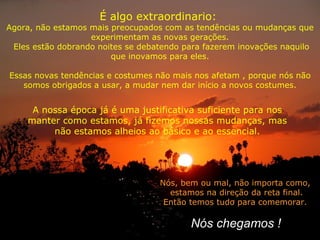 É algo extraordinario:  Agora, não estamos mais preocupados com as tendências ou mudanças que experimentam as novas gerações. Eles estão dobrando noites se debatendo para fazerem inovações naquilo que inovamos para eles. Essas novas tendências e costumes não mais nos afetam , porque nós não somos obrigados a usar, a mudar nem dar início a novos costumes. Nós, bem ou mal, não importa como, estamos na direção da reta final. Então temos tudo para comemorar. A nossa época já é uma justificativa suficiente para nos manter como estamos, já fizemos nossas mudanças, mas não estamos alheios ao básico e ao essencial. Nós chegamos ! 