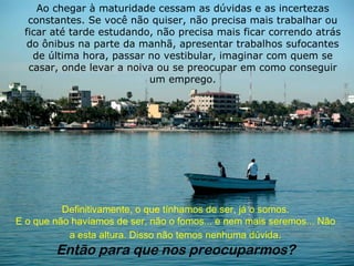 Ao chegar à maturidade cessam as dúvidas e as incertezas constantes. Se você não quiser, não precisa mais trabalhar ou ficar até tarde estudando, não precisa mais ficar correndo atrás do ônibus na parte da manhã, apresentar trabalhos sufocantes de última hora, passar no vestibular, imaginar com quem se casar, onde levar a noiva ou se preocupar em como conseguir um emprego. Definitivamente, o que tínhamos de ser, já o somos. E o que não havíamos de ser, não o fomos... e nem mais seremos... Não a esta altura. Disso não temos nenhuma dúvida . Então para que nos preocuparmos? 