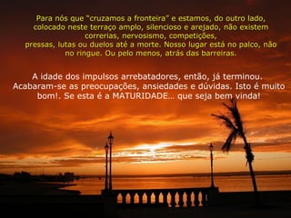 A idade dos impulsos arrebatadores, então, já terminou.  Acabaram-se as preocupações, ansiedades e dúvidas. Isto é muito bom!. Se esta é a MATURIDADE… que seja bem vinda! Para nós que “cruzamos a fronteira” e estamos, do outro lado, colocado neste terraço amplo, silencioso e arejado, não existem correrias, nervosismo, competições, pressas, lutas ou duelos até a morte. Nosso lugar está no palco, não no ringue. Ou pelo menos, atrás das barreiras. 