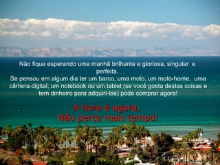 Não fique esperando uma manhã brilhante e gloriosa, singular  e  perfeita.  Se pensou em algum dia ter um barco, uma moto, um moto-home,  uma câmera digital, um notebook ou um tablet (se você gosta destas coisas e tem dinheiro para adquirí-las) pode comprar agora! A hora é agora,  Não perca mais tempo! 