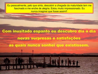 Eu pessoalmente, pelo que sinto, descobrir a chegada da maturidade tem me fascinado e me enche de alegria. Estou muito impressionado. Eu nunca imaginei que fosse assim!!  Com inusitado espanto eu descubro dia a dia novas surpresas e satisfações as quais nunca sonhei que existissem. 