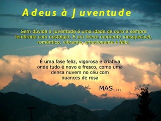 Adeus à Juventude Sem dúvida a juventude é uma idade de ouro e sempre lembrada com nostalgia. É um breve momento inesquecível, romântico, vibrante, emocionante e feliz. É uma fase feliz, vigorosa e criativa onde tudo é novo e fresco, como uma densa nuvem no céu com nuances de rosa MAS.... 