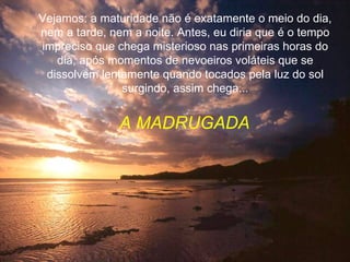 Vejamos: a maturidade não é exatamente o meio do dia, nem a tarde, nem a noite. Antes, eu diria que é o tempo impreciso que chega misterioso nas primeiras horas do dia, após momentos de nevoeiros voláteis que se dissolvem lentamente quando tocados pela luz do sol surgindo, assim chega... A MADRUGADA 
