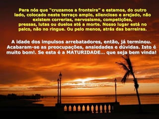 Para nós que “cruzamos a fronteira” e estamos, do outro
   lado, colocado neste terraço amplo, silencioso e arejado, não
            existem correrias, nervosismo, competições,
     pressas, lutas ou duelos até a morte. Nosso lugar está no
     palco, não no ringue. Ou pelo menos, atrás das barreiras.


 A idade dos impulsos arrebatadores, então, já terminou.
Acabaram-se as preocupações, ansiedades e dúvidas. Isto é
muito bom!. Se esta é a MATURIDADE… que seja bem vinda!
 