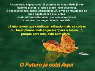 A conclusão é que, como já estamos na maturidade já não
        fazemos planos a longo prazo (nem devemos).
É necessário que, agora, comecemos JÁ, a ver os resultados de
                  tudo aquilo para o qual antes
         costumávamos trabalhar, planejar, economizar
             e preparar ao longo de toda uma vida.

Já não temos que continuar adiando mais as coisas
  ou fazer planos inalcançáveis "para o futuro...",
         porque para nós, está bem claro...




         O Futuro já está Aqui
 