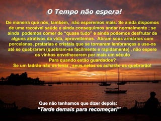 O Tempo não espera!
De maneira que nós, também, não esperemos mais. Se ainda dispomos
 de uma razoável saúde e ainda conseguimos andar normalmente ; se
 ainda podemos comer de “quase tudo” e ainda podemos desfrutar de
   alguns atrativos da vida, aproveitemos. Abram seus armários com
  porcelanas, pratarias e cristais que se tornaram lembranças e use-os
 até se quebrarem (quebram-se facilmente e rapidamente) , não espere
              os vinhos envelhecerem por mais um século
                     Para quando estão guardados?
    Se um ladrão não os levar , seus netos os acharão os quebrarão!




               Que não tenhamos que dizer depois:
              “Tarde demais para recomeçar!”
 