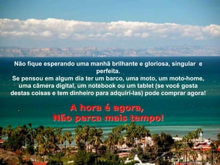 Não fique esperando uma manhã brilhante e gloriosa, singular e
                             perfeita.
Se pensou em algum dia ter um barco, uma moto, um moto-home,
  uma câmera digital, um notebook ou um tablet (se você gosta
destas coisas e tem dinheiro para adquirí-las) pode comprar agora!

                 A hora é agora,
              Não perca mais tempo!
 