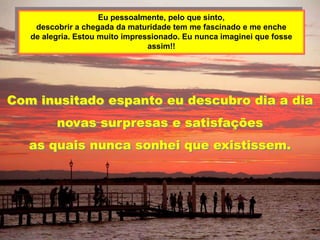 Eu pessoalmente, pelo que sinto,
    descobrir a chegada da maturidade tem me fascinado e me enche
   de alegria. Estou muito impressionado. Eu nunca imaginei que fosse
                                 assim!!




Com inusitado espanto eu descubro dia a dia
         novas surpresas e satisfações
   as quais nunca sonhei que existissem.
 