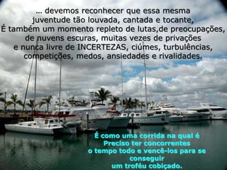 ... devemos reconhecer que essa mesma
        juventude tão louvada, cantada e tocante,
É também um momento repleto de lutas,de preocupações,
      de nuvens escuras, muitas vezes de privações
   e nunca livre de INCERTEZAS, ciúmes, turbulências,
      competições, medos, ansiedades e rivalidades.




                      É como uma corrida na qual é
                         Preciso ter concorrentes
                    o tempo todo e vencê-los para se
                                conseguir
                           um troféu cobiçado.
 