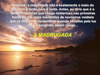 Vejamos: a maturidade não é exatamente o meio do
 dia, nem a tarde, nem a noite. Antes, eu diria que é o
tempo impreciso que chega misterioso nas primeiras
 horas do dia, após momentos de nevoeiros voláteis
que se dissolvem lentamente quando tocados pela luz
           do sol surgindo, assim chega...


               A MADRUGADA
 