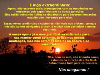É algo extraordinario:
  Agora, não estamos mais preocupados com as tendências ou
        mudanças que experimentam as novas gerações.
Eles estão dobrando noites se debatendo para fazerem inovações
                naquilo que inovamos para eles.

Essas novas tendências e costumes não mais nos afetam , porque
nós não somos obrigados a usar, a mudar nem dar início a novos
                           costumes.
   A nossa época já é uma justificativa suficiente para
      nos manter como estamos, já fizemos nossas
   mudanças, mas não estamos alheios ao básico e ao
                       essencial.



                             Nós, bem ou mal, não importa como,
                               estamos na direção da reta final.
                             Então temos tudo para comemorar.

                                    Nós chegamos !
 