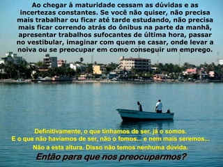 Ao chegar à maturidade cessam as dúvidas e as
  incertezas constantes. Se você não quiser, não precisa
 mais trabalhar ou ficar até tarde estudando, não precisa
 mais ficar correndo atrás do ônibus na parte da manhã,
 apresentar trabalhos sufocantes de última hora, passar
 no vestibular, imaginar com quem se casar, onde levar a
 noiva ou se preocupar em como conseguir um emprego.




       Definitivamente, o que tínhamos de ser, já o somos.
E o que não havíamos de ser, não o fomos... e nem mais seremos...
       Não a esta altura. Disso não temos nenhuma dúvida.
       Então para que nos preocuparmos?
 
