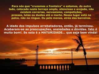 Para nós que “cruzamos a fronteira” e estamos, do outro
   lado, colocado neste terraço amplo, silencioso e arejado, não
            existem correrias, nervosismo, competições,
     pressas, lutas ou duelos até a morte. Nosso lugar está no
     palco, não no ringue. Ou pelo menos, atrás das barreiras.


 A idade dos impulsos arrebatadores, então, já terminou.
Acabaram-se as preocupações, ansiedades e dúvidas. Isto é
muito bom!. Se esta é a MATURIDADE… que seja bem vinda!
 