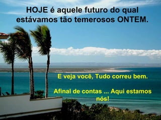 HOJE é aquele futuro do qual
estávamos tão temerosos ONTEM.




         E veja você, Tudo correu bem.

        Afinal de contas ... Aqui estamos
                      nós!
 