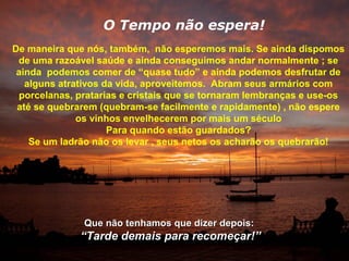 O Tempo não espera!
De maneira que nós, também, não esperemos mais. Se ainda dispomos
 de uma razoável saúde e ainda conseguimos andar normalmente ; se
 ainda podemos comer de “quase tudo” e ainda podemos desfrutar de
   alguns atrativos da vida, aproveitemos. Abram seus armários com
 porcelanas, pratarias e cristais que se tornaram lembranças e use-os
 até se quebrarem (quebram-se facilmente e rapidamente) , não espere
              os vinhos envelhecerem por mais um século
                     Para quando estão guardados?
    Se um ladrão não os levar , seus netos os acharão os quebrarão!




              Que não tenhamos que dizer depois:
              “Tarde demais para recomeçar!”
 