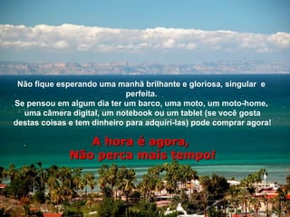 Não fique esperando uma manhã brilhante e gloriosa, singular e
                             perfeita.
Se pensou em algum dia ter um barco, uma moto, um moto-home,
  uma câmera digital, um notebook ou um tablet (se você gosta
destas coisas e tem dinheiro para adquirí-las) pode comprar agora!

                 A hora é agora,
              Não perca mais tempo!
 